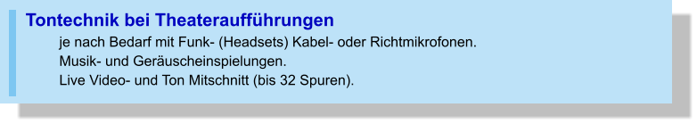 Tontechnik bei Theateraufführungen  je nach Bedarf mit Funk- (Headsets) Kabel- oder Richtmikrofonen. Musik- und Geräuscheinspielungen. Live Video- und Ton Mitschnitt (bis 32 Spuren).