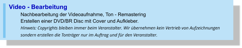 Video - Bearbeitung Nachbearbeitung der Videoaufnahme, Ton - RemasteringErstellen einer DVD/BR Disc mit Cover und Aufkleber. Hinweis: Copyrights bleiben immer beim Veranstalter. Wir übernehmen kein Vertrieb von Aufzeichnungen sondern erstellen die Tonträger nur im Auftrag und für den Veranstalter.