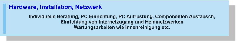 Hardware, Installation, Netzwerk Individuelle Beratung, PC Einrichtung, PC Aufrüstung, Componenten Austausch, Einrichtung von Internetzugang und Heimnetzwerken Wartungsarbeiten wie Innenreinigung etc.